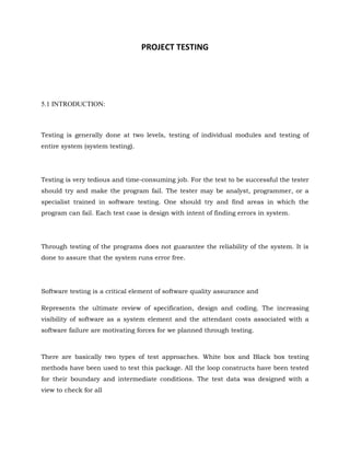 PROJECT TESTING
5.1 INTRODUCTION:
Testing is generally done at two levels, testing of individual modules and testing of
entire system (system testing).
Testing is very tedious and time-consuming job. For the test to be successful the tester
should try and make the program fail. The tester may be analyst, programmer, or a
specialist trained in software testing. One should try and find areas in which the
program can fail. Each test case is design with intent of finding errors in system.
Through testing of the programs does not guarantee the reliability of the system. It is
done to assure that the system runs error free.
Software testing is a critical element of software quality assurance and
Represents the ultimate review of specification, design and coding. The increasing
visibility of software as a system element and the attendant costs associated with a
software failure are motivating forces for we planned through testing.
There are basically two types of test approaches. White box and Black box testing
methods have been used to test this package. All the loop constructs have been tested
for their boundary and intermediate conditions. The test data was designed with a
view to check for all
 