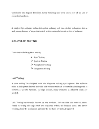 Conditions and logical decisions. Error handling has been taken care of by use of
exception handlers.
A strategy for software testing integrates software test case design techniques into a
well planned series of steps that result in the successful construction of software.
5.2 LEVEL OF TESTING
There are various types of testing.
 Unit Testing
 System Testing
 Acceptance Testing
 Integration testing
Unit Testing:
In unit testing the analyst‘s tests the programs making up a system. The software
units in the system are the modules and routines that are assembled and integrated to
perform a specific function. In large system, many modules at different levels are
needed.
Unit Testing individually focuses on the modules. This enables the tester to detect
errors in coding and logic that are contained within the module alone. The errors
resulting from the interaction between the modules are initially ignored.
 