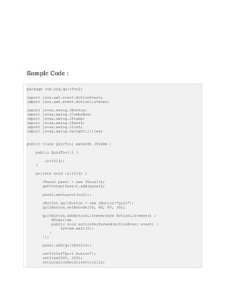 Sample Code :
package com.org.quizTool;
import java.awt.event.ActionEvent;
import java.awt.event.ActionListener;
import javax.swing.JButton;
import javax.swing.JComboBox;
import javax.swing.JFrame;
import javax.swing.JPanel;
import javax.swing.JList;
import javax.swing.SwingUtilities;
public class QuizTool extends JFrame {
public QuizTool() {
initUI();
}
private void initUI() {
JPanel panel = new JPanel();
getContentPane().add(panel);
panel.setLayout(null);
JButton quitButton = new JButton("Quit");
quitButton.setBounds(50, 60, 80, 30);
quitButton.addActionListener(new ActionListener() {
@Override
public void actionPerformed(ActionEvent event) {
System.exit(0);
}
});
panel.add(quitButton);
setTitle("Quit button");
setSize(300, 200);
setLocationRelativeTo(null);
 