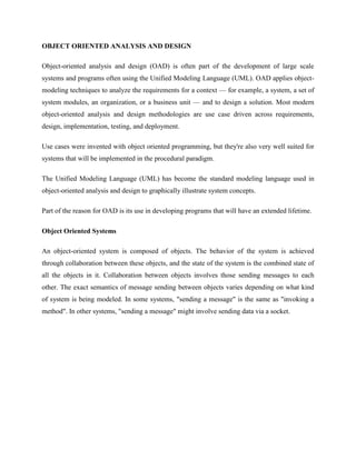 OBJECT ORIENTED ANALYSIS AND DESIGN
Object-oriented analysis and design (OAD) is often part of the development of large scale
systems and programs often using the Unified Modeling Language (UML). OAD applies object-
modeling techniques to analyze the requirements for a context — for example, a system, a set of
system modules, an organization, or a business unit — and to design a solution. Most modern
object-oriented analysis and design methodologies are use case driven across requirements,
design, implementation, testing, and deployment.
Use cases were invented with object oriented programming, but they're also very well suited for
systems that will be implemented in the procedural paradigm.
The Unified Modeling Language (UML) has become the standard modeling language used in
object-oriented analysis and design to graphically illustrate system concepts.
Part of the reason for OAD is its use in developing programs that will have an extended lifetime.
Object Oriented Systems
An object-oriented system is composed of objects. The behavior of the system is achieved
through collaboration between these objects, and the state of the system is the combined state of
all the objects in it. Collaboration between objects involves those sending messages to each
other. The exact semantics of message sending between objects varies depending on what kind
of system is being modeled. In some systems, "sending a message" is the same as "invoking a
method". In other systems, "sending a message" might involve sending data via a socket.
 
