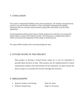 7. CONCLUSION
This system is implemented fulfilling all the client requirements. The interfaces designed for the
system is very user friendly and attractive. It has successfully implemented the banking
transactions like new accounts, money transfers, paying bills successfully as per the client
requirement.
The documentation and the project report is finally prepared to be referred as user manual for
further effective results of this software solution. Now the project is completed and ready to
submit to the head of the department of the college for further process.
We request HOD to kindly receive and acknowledge the same.
8. FUTURE SCOPE OF THE PROJECT
This project is having a broad future scope as it can be extended to
provide Quiz services on line. This system can be implemented for online
examination without the intervention of the Authority. In other words the
future scope is to provide the service through the Internet.
9. BIBLIOGRAPHY
 Systems Analysis and Design - Elias M. Awad.
 Software Engineering - Roger S. Pressman
 