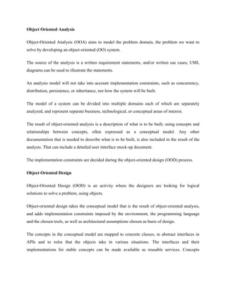 Object Oriented Analysis
Object-Oriented Analysis (OOA) aims to model the problem domain, the problem we want to
solve by developing an object-oriented (OO) system.
The source of the analysis is a written requirement statements, and/or written use cases, UML
diagrams can be used to illustrate the statements.
An analysis model will not take into account implementation constraints, such as concurrency,
distribution, persistence, or inheritance, nor how the system will be built.
The model of a system can be divided into multiple domains each of which are separately
analyzed, and represent separate business, technological, or conceptual areas of interest.
The result of object-oriented analysis is a description of what is to be built, using concepts and
relationships between concepts, often expressed as a conceptual model. Any other
documentation that is needed to describe what is to be built, is also included in the result of the
analysis. That can include a detailed user interface mock-up document.
The implementation constraints are decided during the object-oriented design (OOD) process.
Object Oriented Design
Object-Oriented Design (OOD) is an activity where the designers are looking for logical
solutions to solve a problem, using objects.
Object-oriented design takes the conceptual model that is the result of object-oriented analysis,
and adds implementation constraints imposed by the environment, the programming language
and the chosen tools, as well as architectural assumptions chosen as basis of design.
The concepts in the conceptual model are mapped to concrete classes, to abstract interfaces in
APIs and to roles that the objects take in various situations. The interfaces and their
implementations for stable concepts can be made available as reusable services. Concepts
 