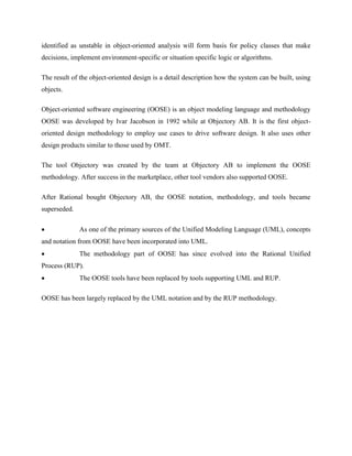identified as unstable in object-oriented analysis will form basis for policy classes that make
decisions, implement environment-specific or situation specific logic or algorithms.
The result of the object-oriented design is a detail description how the system can be built, using
objects.
Object-oriented software engineering (OOSE) is an object modeling language and methodology
OOSE was developed by Ivar Jacobson in 1992 while at Objectory AB. It is the first object-
oriented design methodology to employ use cases to drive software design. It also uses other
design products similar to those used by OMT.
The tool Objectory was created by the team at Objectory AB to implement the OOSE
methodology. After success in the marketplace, other tool vendors also supported OOSE.
After Rational bought Objectory AB, the OOSE notation, methodology, and tools became
superseded.
 As one of the primary sources of the Unified Modeling Language (UML), concepts
and notation from OOSE have been incorporated into UML.
 The methodology part of OOSE has since evolved into the Rational Unified
Process (RUP).
 The OOSE tools have been replaced by tools supporting UML and RUP.
OOSE has been largely replaced by the UML notation and by the RUP methodology.
 