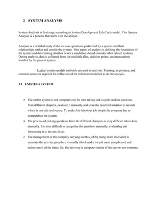 2 SYSTEM ANALYSIS
System Analysis is first stage according to System Development Life Cycle model. This System
Analysis is a process that starts with the analyst.
Analysis is a detailed study of the various operations performed by a system and their
relationships within and outside the system. One aspect of analysis is defining the boundaries of
the system and determining whether or not a candidate should consider other related systems.
During analysis, data is collected from the available files, decision points, and transactions
handled by the present system.
Logical system models and tools are used in analysis. Training, experience, and
common sense are required for collection of the information needed to do the analysis.
2.1 EXISTING SYSTEM
 The earlier system is not computerized. Its time taking task to pick random questions
from different chapters, evaluate it manually and store the result information in records
which is not safe and secure. To make this laborious job simple the company has to
computerize the system.
 The process of picking questions from the different champers is very difficult when done
manually. It is also difficult to categorize the questions manually, evaluating and
forwarding it to the next level.
 The management of the company carrying out this job by using exam instructor to
maintain the activity procedure manually which make the job more complicated and
tedious most of the times. So, the best way is computerization of the current environment.
 