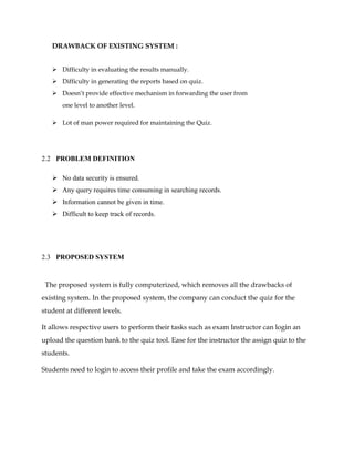 DRAWBACK OF EXISTING SYSTEM :
 Difficulty in evaluating the results manually.
 Difficulty in generating the reports based on quiz.
 Doesn’t provide effective mechanism in forwarding the user from
one level to another level.
 Lot of man power required for maintaining the Quiz.
2.2 PROBLEM DEFINITION
 No data security is ensured.
 Any query requires time consuming in searching records.
 Information cannot be given in time.
 Difficult to keep track of records.
2.3 PROPOSED SYSTEM
The proposed system is fully computerized, which removes all the drawbacks of
existing system. In the proposed system, the company can conduct the quiz for the
student at different levels.
It allows respective users to perform their tasks such as exam Instructor can login an
upload the question bank to the quiz tool. Ease for the instructor the assign quiz to the
students.
Students need to login to access their profile and take the exam accordingly.
 