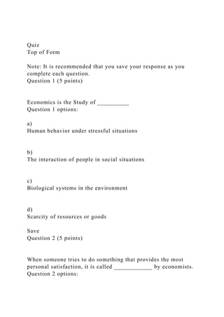 Quiz
Top of Form
Note: It is recommended that you save your response as you
complete each question.
Question 1 (5 points)
Economics is the Study of __________
Question 1 options:
a)
Human behavior under stressful situations
b)
The interaction of people in social situations
c)
Biological systems in the environment
d)
Scarcity of resources or goods
Save
Question 2 (5 points)
When someone tries to do something that provides the most
personal satisfaction, it is called ____________ by economists.
Question 2 options:
 