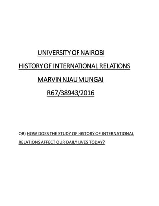 UNIVERSITYOFNAIROBI
HISTORYOF INTERNATIONALRELATIONS
MARVINNJAUMUNGAI
R67/38943/2016
QB) HOW DOES THE STUDY OF HISTORY OF INTERNATIONAL
RELATIONS AFFECT OUR DAILY LIVES TODAY?
 