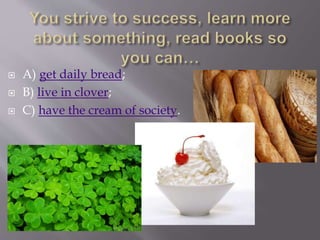  A) get daily bread;
 B) live in clover;
 C) have the cream of society.
 