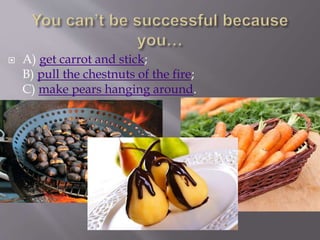  A) get carrot and stick;
B) pull the chestnuts of the fire;
C) make pears hanging around.
 