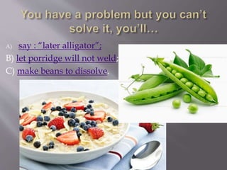 A) say : “later alligator”;
B) let porridge will not weld;
C) make beans to dissolve.
 