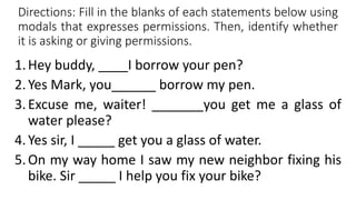 Directions: Fill in the blanks of each statements below using
modals that expresses permissions. Then, identify whether
it is asking or giving permissions.
1.Hey buddy, ____I borrow your pen?
2.Yes Mark, you______ borrow my pen.
3.Excuse me, waiter! _______you get me a glass of
water please?
4.Yes sir, I _____ get you a glass of water.
5.On my way home I saw my new neighbor fixing his
bike. Sir _____ I help you fix your bike?
 