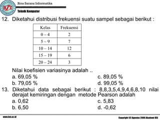12. Diketahui distribusi frekuensi suatu sampel sebagai berikut :
                Kelas    Frekuensi
                0–4         2
                5–9         7
               10 – 14      12
               15 – 19      6
               20 – 24      3
    Nilai koefisien variasinya adalah ..
    a. 69,05 %                           c. 89,05 %
    b. 79,05 %                           d. 99,05 %
13. Diketahui data sebagai berikut : 8,8,3,5,4,9,4,6,8,10 nilai
    derajat kemiringan dengan metode Pearson adalah
    a. 0,62                              c. 5,83
    b. 6,50                              d. -0,62
 
