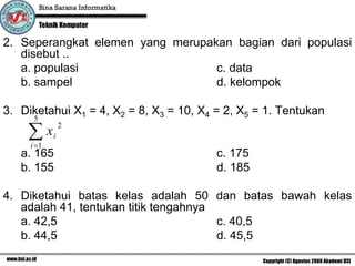 2. Seperangkat elemen yang merupakan bagian dari populasi
   disebut ..
   a. populasi                    c. data
   b. sampel                      d. kelompok

3. Diketahui X1 = 4, X2 = 8, X3 = 10, X4 = 2, X5 = 1. Tentukan
      5

    ∑x
                2
            i
     i =1
   a. 165                                c. 175
   b. 155                                d. 185

4. Diketahui batas kelas adalah 50 dan batas bawah kelas
   adalah 41, tentukan titik tengahnya
   a. 42,5                             c. 40,5
   b. 44,5                             d. 45,5
 