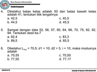 4.   Diketahui batas kelas adalah 50 dan batas bawah kelas
     adalah 41, tentukan titik tengahnya
     a. 42,5                             c. 40,5
     b. 44,5                             d. 45,5

5.   Sampel dengan data 52, 56, 57, 60, 64, 66, 70, 75, 82, 92,
     94. Tentukan desil ke-7
     a. 82,4                         c. 83,3
     b. 89,5                         d. 85,5

6.   Diketahui Lmo = 70,5; d1 = 10; d2 = 5, i = 10, maka modusnya
     adalah
     a. 70,55                            c. 70,50
     b. 77,55                            d. 77,17
 