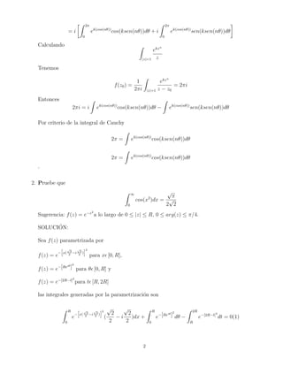 = i 
Z 2 
0 
ek(cos(n))cos(ksen(n))d + i 
Z 2 
0 
ek(cos(n))sen(ksen(n))d 
 
Calculando Z 
jzj=1 
ekzn 
z 
Tenemos 
f(z0) = 
1 
2i 
Z 
jzj=1 
ekzn 
z  z0 
= 2i 
Entonces 
2i = i 
Z 
ek(cos(n))cos(ksen(n))d  
Z 
ek(cos(n))sen(ksen(n))d 
Por criterio de la integral de Cauchy 
2 = 
Z 
ek(cos(n))cos(ksen(n))d 
2 = 
Z 
ek(cos(n))cos(ksen(n))d 
. 
2. Pruebe que 
Z 1 
0 
cos(x2)dx = 
p 
 
2 
p 
2 
Sugerencia: f(z) = ez2a lo largo de 0  jzj  R, 0  arg(z)  =4. 
SOLUCION: 
Sea f(z) parametrizada por 
f(z) = e 
h 
x( 
p 
2 
2 
i 
p 
2 
2 ) 
i2 
para x [0;R], 
f(z) = e[Rei]2 
para  [0;R] y 
f(z) = e[2Rt]2 
para t [R; 2R] 
las integrales generadas por la parametrizacion son 
Z R 
0 
e 
h 
x( 
p 
2 
2 
i 
p 
2 
2 ) 
i2 
( 
p 
2 
2 
 i 
p 
2 
2 
)dx + 
Z R 
0 
e[Rei]2 
d  
Z 2R 
R 
e[2Rt]2 
dt = 0(1) 
2 
 