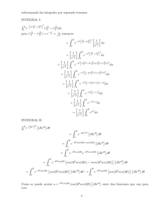 solucionando las integrales por separado tenemos 
INTEGRAL I: 
R h 
p 
p 
R 
 
x( 
2 
ei 
2 
0 2 
2 ) 
i2 
( 
p 
2 
2  i 
p 
2 
2 )dx 
pero ( 
p 
2 
2  i 
p 
2 
2 ) = ei  
4 = 1 
ei4 
entonces 
= 
Z R 
0 
ex2 
hp 
2 
2 
i 
p 
2 
2 
i2  
1 
ei  
4 
 
dx 
= 
 
1 
ei  
4 
 Z R 
0 
ex2 
hp 
2 
2 
i 
p 
2 
2 
i2 
dx 
= 
 
1 
ei  
4 
 Z R 
0 
ex2 
h 
( 
p 
2 
2 )22( 
p 
2 
2 )(i 
p 
2 
2 )+( 
p 
2 
2 i)2 
i 
dx 
= 
 
1 
ei  
4 
 Z R 
0 
ex2 
h 
1 
2 
2( 
p 
2 
2 )2i+( 
p 
2 
2 )2i2 
i 
dx 
= 
 
1 
ei  
4 
 Z R 
0 
ex2[ 1 
2 
2 )i+(1 
2 )(1)]dx 
2( 1 
= 
 
1 
ei  
4 
 Z R 
0 
ex2[ 1 
2 
2 ]dx 
i1 
= 
 
1 
ei  
4 
 Z R 
0 
ex2[i]dx 
= 
 
1 
ei  
4 
 Z R 
0 
eix2 
dx 
INTEGRAL II: 
R R 
0 e[Rei]2  
iRei 
 
d 
= 
Z R 
0 
eR2e2i  
iRei 
d 
= 
Z R 
0 
eR2[cos(2)+isen(2)]  
iRei 
d 
= 
Z R 
0 
eR2cos(2)eR2isen(2)  
iRei 
d 
= 
Z R 
0 
eR2cos(2)  
  
iRei 
d 
cos(R2sen(2))  isen(R2sen(2)) 
= 
Z R 
0 
eR2cos(2)  
  
iRei 
d  i 
cos(R2sen(2) 
Z R 
0 
eR2cos(2)  
  
iRei 
d 
sen(R2sen(2)) 
Como se puede acotar a eR2cos(2) [cos(R2sen(2)] 
 
iRei 
 
entre dos funciones que van para 
cero 
3 
 