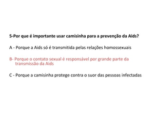   5-Por que é importante usar camisinha para a prevenção da Aids? A - Porque a Aids só é transmitida pelas relações homossexuais     B- Porque o contato sexual é responsável por grande parte da transmissão da Aids     C - Porque a camisinha protege contra o suor das pessoas infectadas    