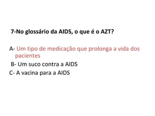   7-No glossário da AIDS, o que é o AZT? A-  Um tipo de medicação que prolonga a vida dos pacientes    B- Um suco contra a AIDS C- A vacina para a AIDS    