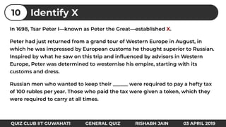 In 1698, Tsar Peter I—known as Peter the Great—established X.
Peter had just returned from a grand tour of Western Europe in August, in
which he was impressed by European customs he thought superior to Russian.
Inspired by what he saw on this trip and inﬂuenced by advisors in Western
Europe, Peter was determined to westernise his empire, starting with its
customs and dress.
Russian men who wanted to keep their ______ were required to pay a hefty tax
of 100 rubles per year. Those who paid the tax were given a token, which they
were required to carry at all times.
Identify X10
QUIZ CLUB IIT GUWAHATI GENERAL QUIZ RISHABH JAIN 03 APRIL 2019
 