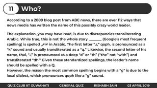 According to a 2009 blog post from ABC news, there are over 112 ways that
news media has written the name of this possibly crazy world leader.
The explanation, you may have read, is due to discrepancies transliterating
Arabic. While true, this is not the whole story. _______ (Google’s most frequent
spelling) is spelled ‫اﻟﻘذاﻓﻲ‬ in Arabic. The ﬁrst letter “‫”,ق‬ qoph, is pronounced as a
“k” sound and usually transliterated as a “q.” Likewise, the second letter of his
name, thal, “‫”,ذ‬ is pronounced as a deep “d” or “th” (“the” not “with”) and
transliterated “dh.” Given these standardized spellings, the leader’s name
should be spelled with a Q.
However, the reason the most common spelling begins with a “g” is due to the
local dialect, which pronounces qoph like a “g” sound.
Who?11
QUIZ CLUB IIT GUWAHATI GENERAL QUIZ RISHABH JAIN 03 APRIL 2019
 