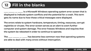 ____ ______ __ _____ is a Microsoft Windows operating system error screen that is
displayed to indicate system conﬂicts and the potential for a crash. This term
gets its name due to how these critical messages were displayed.
The errors relate to system hardware, temperature, timing, resources, corrupt
registries or viruses. The error screen serves as an alert to avert further
computer and system damage. The error freezes Windows and requires that
the system be rebooted in order to continue to operate.
The ____ ______ __ _____ has become less common now that operating systems
are able to deal with many errors without interruption.
Fill in the blanks12
QUIZ CLUB IIT GUWAHATI GENERAL QUIZ RISHABH JAIN 03 APRIL 2019
 