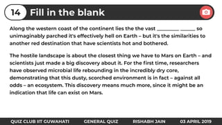 Along the western coast of the continent lies the the vast _________ ______ so
unimaginably parched it's effectively hell on Earth – but it's the similarities to
another red destination that have scientists hot and bothered.
The hostile landscape is about the closest thing we have to Mars on Earth – and
scientists just made a big discovery about it. For the ﬁrst time, researchers
have observed microbial life rebounding in the incredibly dry core,
demonstrating that this dusty, scorched environment is in fact – against all
odds – an ecosystem. This discovery means much more, since it might be an
indication that life can exist on Mars.
Fill in the blank14
QUIZ CLUB IIT GUWAHATI GENERAL QUIZ RISHABH JAIN 03 APRIL 2019
 