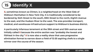 X, sometimes known as Clinton, is a neighborhood on the West Side of
Midtown Manhattan in New York City. It is traditionally considered to be
bordered by 34th Street to the south, 59th Street to the north, Eighth Avenue
to the east, and the Hudson River to the west. The area provides transport,
medical, and warehouse-infrastructure support to Midtown's business district.
A particularly infamous tenement at the 39th street and 10th avenue was
initially called X because the entire section was “probably the lowest and
ﬁlthiest in the city.” X is now also a reality show that uses progressive
elimination format to narrow down a ﬁeld of 12-20 aspiring chefs to a single
winner over the course of the season.
Identify X15
QUIZ CLUB IIT GUWAHATI GENERAL QUIZ RISHABH JAIN 03 APRIL 2019
 
