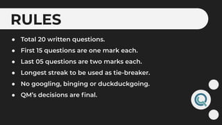 RULES
● Total 20 written questions.
● First 15 questions are one mark each.
● Last 05 questions are two marks each.
● Longest streak to be used as tie-breaker.
● No googling, binging or duckduckgoing.
● QM’s decisions are ﬁnal.
 