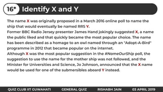 The name X was originally proposed in a March 2016 online poll to name the
ship that would eventually be named RRS Y.
Former BBC Radio Jersey presenter James Hand jokingly suggested X, a name
the public liked and that quickly became the most popular choice. The name
has been described as a homage to an owl named through an "Adopt-A-Bird"
programme in 2012 that became popular on the internet.
Although X was the most popular suggestion in the #NameOurShip poll, the
suggestion to use the name for the mother ship was not followed, and the
Minister for Universities and Science, Jo Johnson, announced that the X name
would be used for one of the submersibles aboard Y instead.
Identify X and Y16*
QUIZ CLUB IIT GUWAHATI GENERAL QUIZ RISHABH JAIN 03 APRIL 2019
 