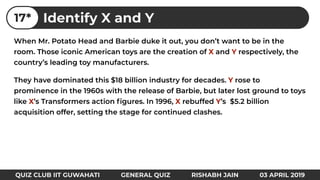 When Mr. Potato Head and Barbie duke it out, you don’t want to be in the
room. Those iconic American toys are the creation of X and Y respectively, the
country’s leading toy manufacturers.
They have dominated this $18 billion industry for decades. Y rose to
prominence in the 1960s with the release of Barbie, but later lost ground to toys
like X’s Transformers action ﬁgures. In 1996, X rebuffed Y’s $5.2 billion
acquisition offer, setting the stage for continued clashes.
Identify X and Y17*
QUIZ CLUB IIT GUWAHATI GENERAL QUIZ RISHABH JAIN 03 APRIL 2019
 