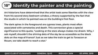 Art historians have determined that the artist took some liberties with the view
from his second story bedroom window, a theory supported by the fact that
the studio in which he painted was on the building's ﬁrst ﬂoor.
The dark spires in the foreground are cypress trees, plants most often
associated with cemeteries and death. This connection gives a special
signiﬁcance to this quote, "Looking at the stars always makes me dream. Why, I
ask myself, shouldn't the shining dots of the sky be as accessible as the black
dots on the map of France? Just as we take the train to get to Tarascon or
Rouen, we take death to reach a star."
Identify the painter and the painting18*
QUIZ CLUB IIT GUWAHATI GENERAL QUIZ RISHABH JAIN 03 APRIL 2019
 