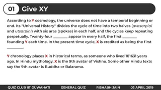 According to Y cosmology, the universe does not have a temporal beginning or
end. Its "Universal History" divides the cycle of time into two halves (avasarpiṇī
and utsarpiṇī) with six aras (spokes) in each half, and the cycles keep repeating
perpetually. Twenty-four ________ appear in every half, the ﬁrst ________
founding Y each time. In the present time cycle, X is credited as being the ﬁrst
_________.
Y chronology places X in historical terms, as someone who lived 101631 years
ago. In Hindu mythology, X is the 9th avatar of Vishnu. Some other Hindu texts
say the 9th avatar is Buddha or Balarama.
QUIZ CLUB IIT GUWAHATI GENERAL QUIZ RISHABH JAIN 03 APRIL 2019
Give XY01
 