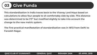 This standardisation in India traces back to the Viceroy Lord Mayo based on
calculations to allow four people to sit comfortably side-by-side. This distance
was determined to be 3’3’’ but modiﬁed slightly to take into account the
change to the new metric system.
The ﬁrst practical manifestation of standardisation was in 1872 from Delhi to
Farookh Nagar.
Give Funda03
QUIZ CLUB IIT GUWAHATI GENERAL QUIZ RISHABH JAIN 03 APRIL 2019
 