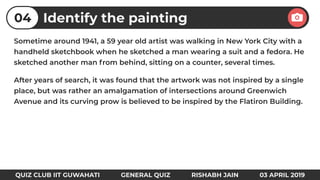 Sometime around 1941, a 59 year old artist was walking in New York City with a
handheld sketchbook when he sketched a man wearing a suit and a fedora. He
sketched another man from behind, sitting on a counter, several times.
After years of search, it was found that the artwork was not inspired by a single
place, but was rather an amalgamation of intersections around Greenwich
Avenue and its curving prow is believed to be inspired by the Flatiron Building.
Identify the painting04
QUIZ CLUB IIT GUWAHATI GENERAL QUIZ RISHABH JAIN 03 APRIL 2019
 