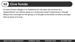 In some French villages, it is traditional to call upon the services of a
‘Quatorzième” at a dinner party or a restaurant meal if need occurs. Though
likely to be a stranger to the group, it is thought to be better to feed a stranger
than to leave it to luck.
Give funda02
QUIZ CLUB IIT GUWAHATI GENERAL QUIZ RISHABH JAIN 03 APRIL 2019
 