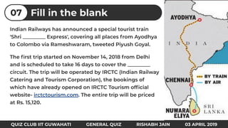 Indian Railways has announced a special tourist train
'Shri _________ Express', covering all places from Ayodhya
to Colombo via Rameshwaram, tweeted Piyush Goyal.
The ﬁrst trip started on November 14, 2018 from Delhi
and is scheduled to take 16 days to cover the _________
circuit. The trip will be operated by IRCTC (Indian Railway
Catering and Tourism Corporation), the bookings of
which have already opened on IRCTC Tourism ofﬁcial
website- irctctourism.com. The entire trip will be priced
at Rs. 15,120.
Fill in the blank07
QUIZ CLUB IIT GUWAHATI GENERAL QUIZ RISHABH JAIN 03 APRIL 2019
 