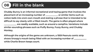 Chubby Bunny is an informal recreational and hazing game that involves the
placement of an increasing number of ____________ or similar items such as
cotton balls into one's own mouth and stating a phrase that is intended to be
difﬁcult to say clearly with a ﬁlled mouth. The game is often played where
____________ are readily available, such as around a campﬁre. Variations include
similar-sounding phrases such as Fluffy Bunny, Fuzzy Bunny, and Chubby
Monkey.
Although the origins of the game are unknown, a 1959 Peanuts comic strip
shows Snoopy's mouth being ﬁlled with an increasing number of ____________
while Charlie Brown keeps count.
Fill in the blank08
QUIZ CLUB IIT GUWAHATI GENERAL QUIZ RISHABH JAIN 03 APRIL 2019
 