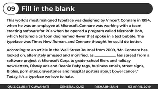 This world's most-maligned typeface was designed by Vincent Connare in 1994,
when he was an employee at Microsoft. Connare was working with a team
creating software for PCs when he opened a program called Microsoft Bob,
which featured a cartoon dog named Rover that spoke in a text bubble. The
typeface was Times New Roman, and Connare thought he could do better.
According to an article in the Wall Street Journal from 2009, “Mr. Connare has
looked on, alternately amused and mortiﬁed, as ____________ has spread from a
software project at Microsoft Corp. to grade-school ﬂiers and holiday
newsletters, Disney ads and Beanie Baby tags, business emails, street signs,
Bibles, porn sites, gravestones and hospital posters about bowel cancer.”
Today, it's a typeface we love to hate.
Fill in the blank09
QUIZ CLUB IIT GUWAHATI GENERAL QUIZ RISHABH JAIN 03 APRIL 2019
 