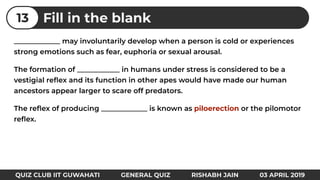 _____________ may involuntarily develop when a person is cold or experiences
strong emotions such as fear, euphoria or sexual arousal.
The formation of ____________ in humans under stress is considered to be a
vestigial reﬂex and its function in other apes would have made our human
ancestors appear larger to scare off predators.
The reﬂex of producing _____________ is known as piloerection or the pilomotor
reﬂex.
Fill in the blank13
QUIZ CLUB IIT GUWAHATI GENERAL QUIZ RISHABH JAIN 03 APRIL 2019
 