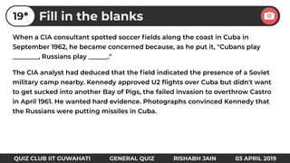 When a CIA consultant spotted soccer ﬁelds along the coast in Cuba in
September 1962, he became concerned because, as he put it, "Cubans play
________, Russians play ______."
The CIA analyst had deduced that the ﬁeld indicated the presence of a Soviet
military camp nearby. Kennedy approved U2 ﬂights over Cuba but didn't want
to get sucked into another Bay of Pigs, the failed invasion to overthrow Castro
in April 1961. He wanted hard evidence. Photographs convinced Kennedy that
the Russians were putting missiles in Cuba.
Fill in the blanks19*
QUIZ CLUB IIT GUWAHATI GENERAL QUIZ RISHABH JAIN 03 APRIL 2019
 