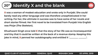 X was a woman of modest education and wrote only in Punjabi. She could
barely read any other language and was therefore unsophisticated in her
writing. For her, the ultimate in success was to have some of her novels and
short stories ﬁlmed. Her ﬁrst novel to be translated from Punjabi into English
was Pinjar (The Skeleton).
Khushwant Singh once told X that the story of her life was so inconsequential
and tiny that it could be written at the back of a revenue stamp. Keeping this
joke in mind, X penned her autobiography and entitled it '________ _______'.
Identify X and the blank20*
QUIZ CLUB IIT GUWAHATI GENERAL QUIZ RISHABH JAIN 03 APRIL 2019
 