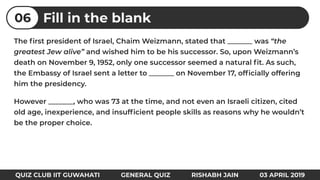 The ﬁrst president of Israel, Chaim Weizmann, stated that _______ was “the
greatest Jew alive” and wished him to be his successor. So, upon Weizmann’s
death on November 9, 1952, only one successor seemed a natural ﬁt. As such,
the Embassy of Israel sent a letter to _______ on November 17, ofﬁcially offering
him the presidency.
However _______, who was 73 at the time, and not even an Israeli citizen, cited
old age, inexperience, and insufﬁcient people skills as reasons why he wouldn’t
be the proper choice.
Fill in the blank06
QUIZ CLUB IIT GUWAHATI GENERAL QUIZ RISHABH JAIN 03 APRIL 2019
 