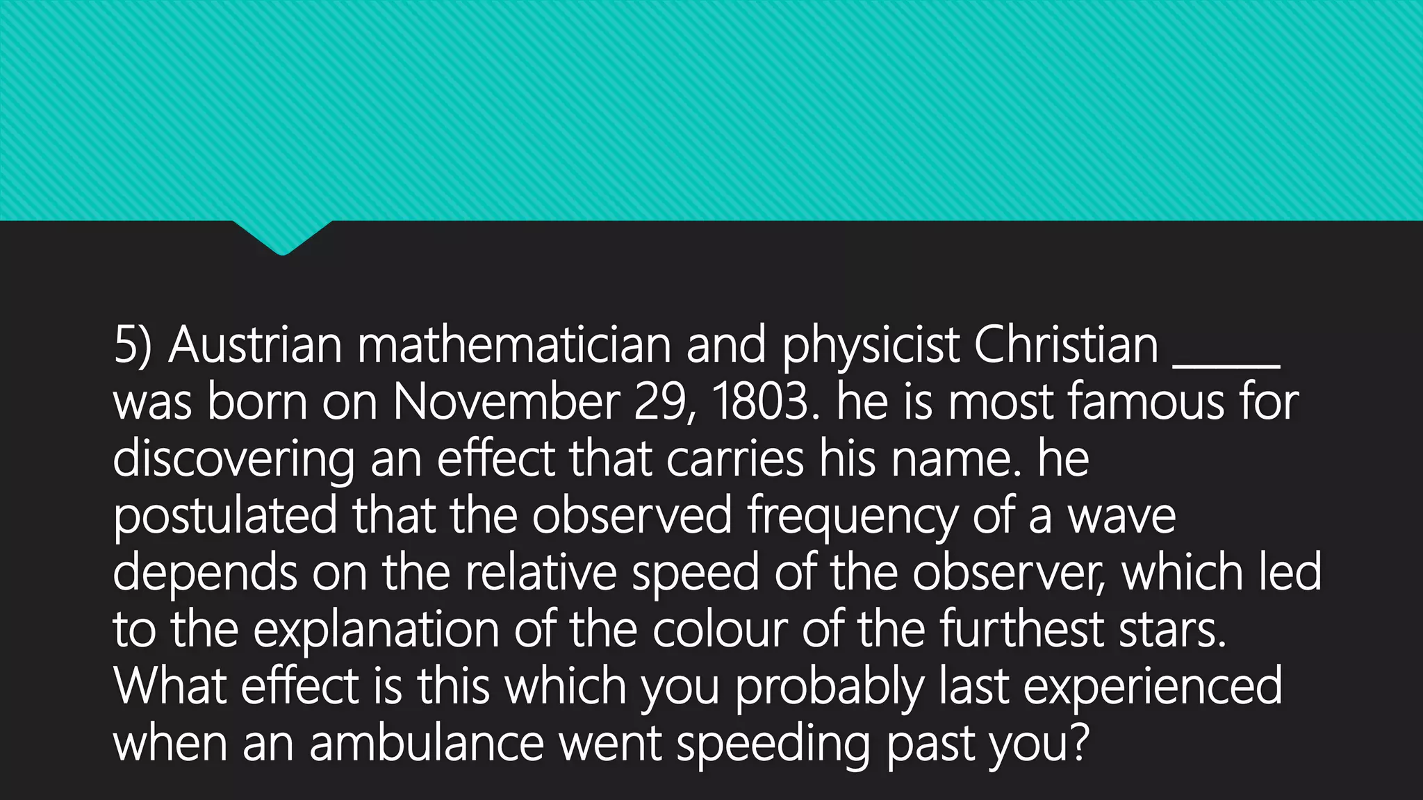 5) Austrian mathematician and physicist Christian _____
was born on November 29, 1803. he is most famous for
discovering an effect that carries his name. he
postulated that the observed frequency of a wave
depends on the relative speed of the observer, which led
to the explanation of the colour of the furthest stars.
What effect is this which you probably last experienced
when an ambulance went speeding past you?
 