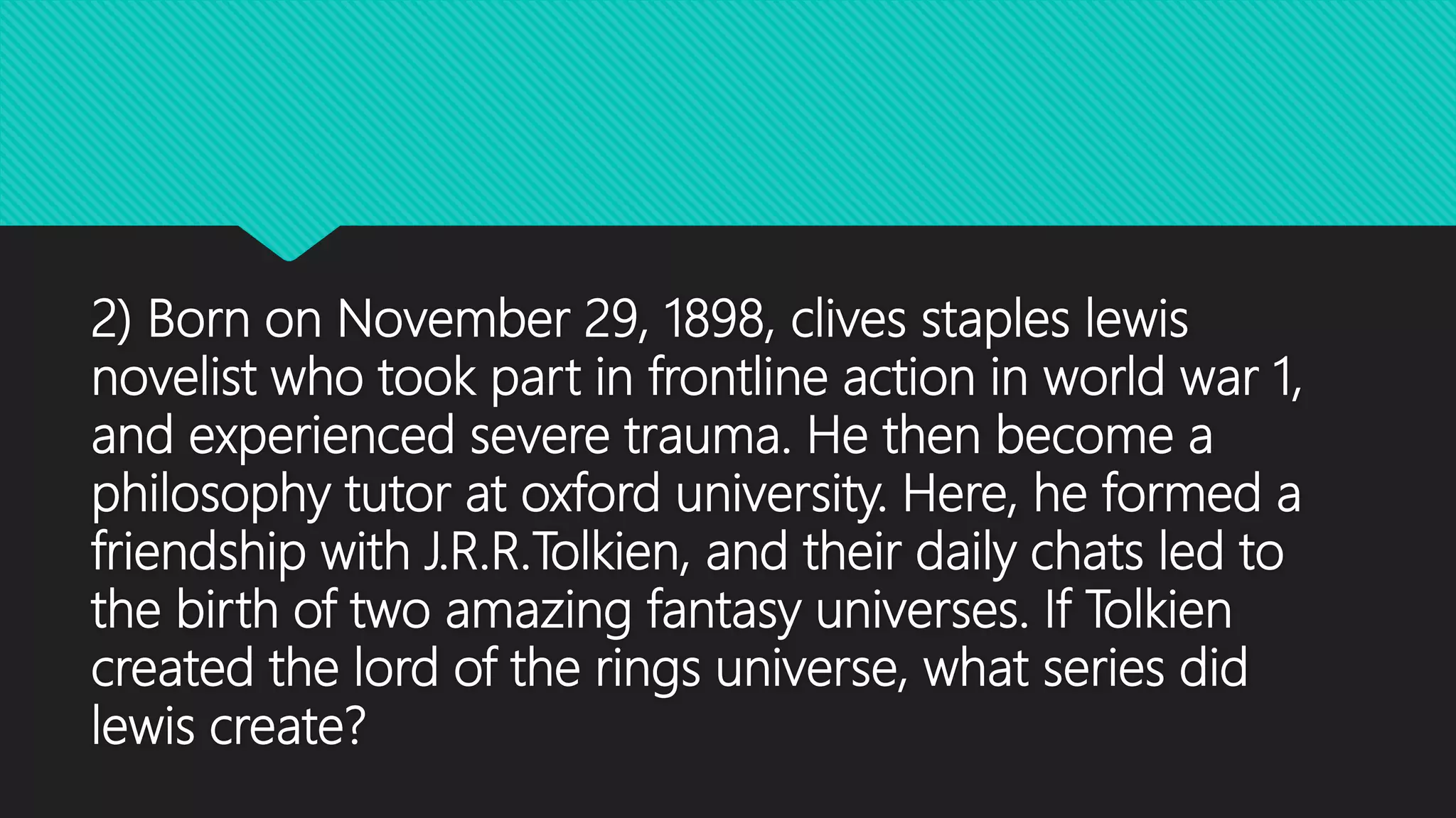 2) Born on November 29, 1898, clives staples lewis
novelist who took part in frontline action in world war 1,
and experienced severe trauma. He then become a
philosophy tutor at oxford university. Here, he formed a
friendship with J.R.R.Tolkien, and their daily chats led to
the birth of two amazing fantasy universes. If Tolkien
created the lord of the rings universe, what series did
lewis create?
 