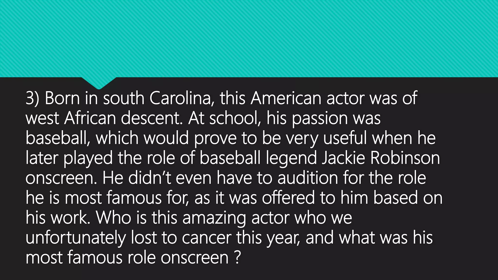 3) Born in south Carolina, this American actor was of
west African descent. At school, his passion was
baseball, which would prove to be very useful when he
later played the role of baseball legend Jackie Robinson
onscreen. He didn’t even have to audition for the role
he is most famous for, as it was offered to him based on
his work. Who is this amazing actor who we
unfortunately lost to cancer this year, and what was his
most famous role onscreen ?
 
