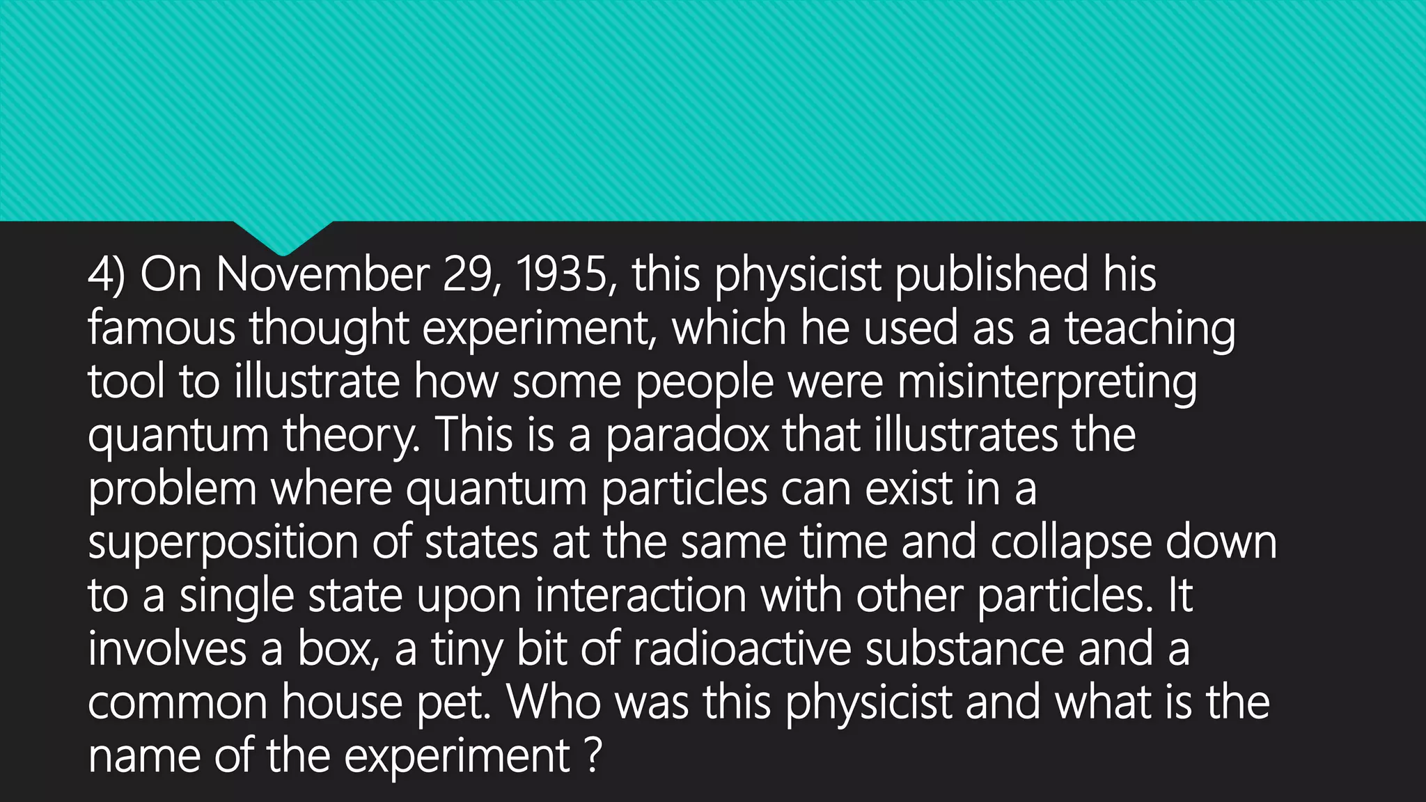 4) On November 29, 1935, this physicist published his
famous thought experiment, which he used as a teaching
tool to illustrate how some people were misinterpreting
quantum theory. This is a paradox that illustrates the
problem where quantum particles can exist in a
superposition of states at the same time and collapse down
to a single state upon interaction with other particles. It
involves a box, a tiny bit of radioactive substance and a
common house pet. Who was this physicist and what is the
name of the experiment ?
 