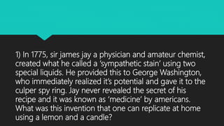1) In 1775, sir james jay a physician and amateur chemist,
created what he called a ‘sympathetic stain’ using two
special liquids. He provided this to George Washington,
who immediately realized it’s potential and gave it to the
culper spy ring. Jay never revealed the secret of his
recipe and it was known as ‘medicine’ by americans.
What was this invention that one can replicate at home
using a lemon and a candle?
 