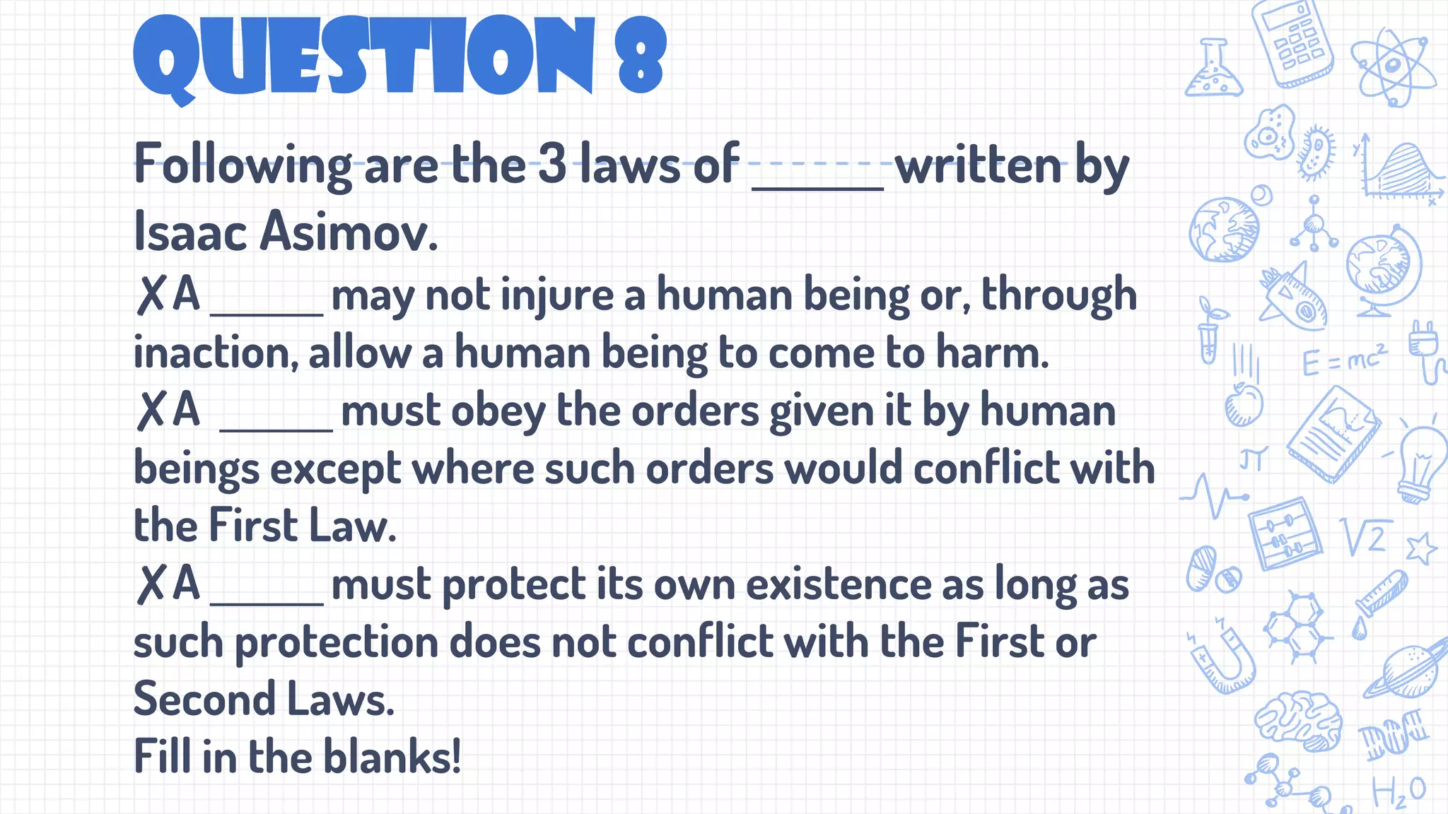 Question 8
Following are the 3 laws of ______ written by
Isaac Asimov.
✘A ______ may not injure a human being or, through
inaction, allow a human being to come to harm.
✘A ______ must obey the orders given it by human
beings except where such orders would conflict with
the First Law.
✘A ______must protect its own existence as long as
such protection does not conflict with the First or
Second Laws.
Fill in the blanks!
 