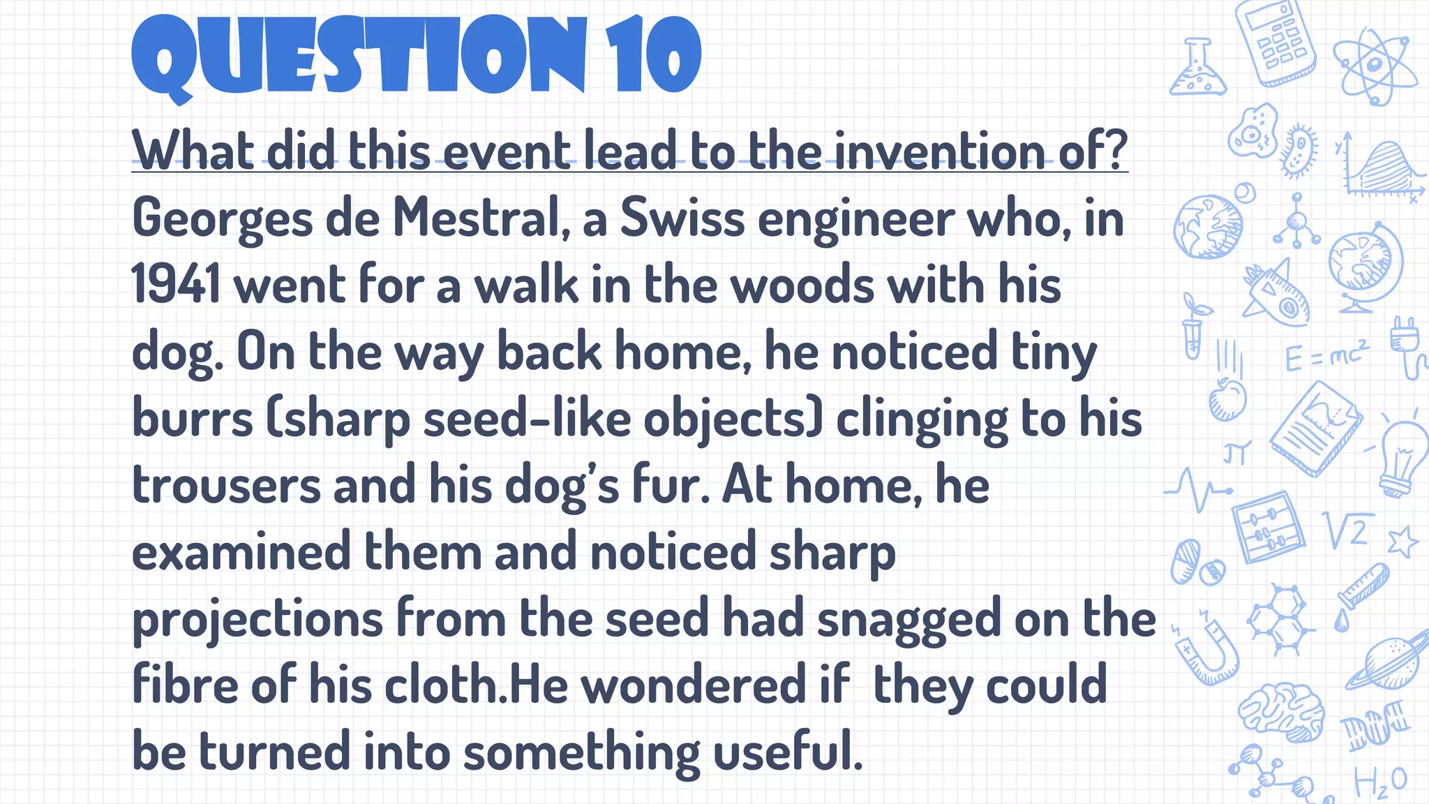 Question 10
What did this event lead to the invention of?
Georges de Mestral, a Swiss engineer who, in
1941 went for a walk in the woods with his
dog. On the way back home, he noticed tiny
burrs (sharp seed-like objects) clinging to his
trousers and his dog’s fur. At home, he
examined them and noticed sharp
projections from the seed had snagged on the
fibre of his cloth.He wondered if they could
be turned into something useful.
 