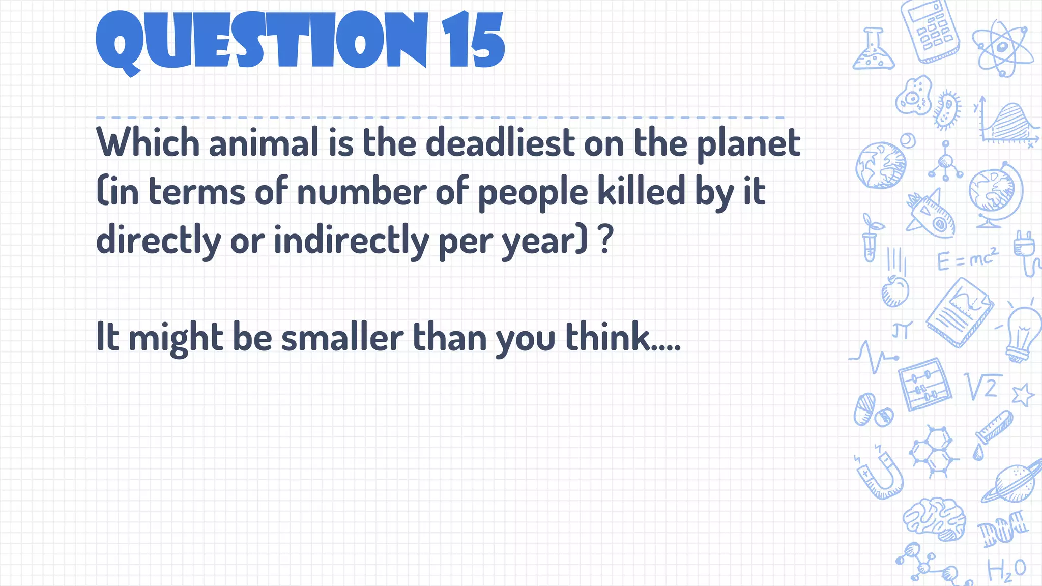 Question 15
Which animal is the deadliest on the planet
(in terms of number of people killed by it
directly or indirectly per year) ?
It might be smaller than you think....
 